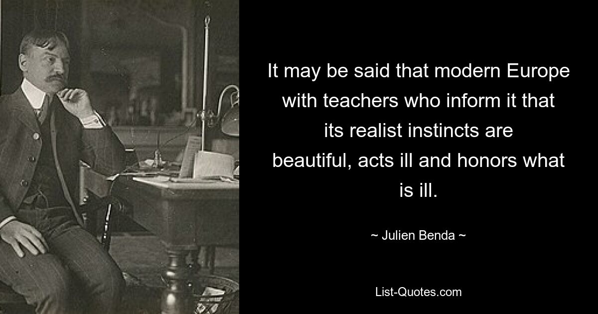 It may be said that modern Europe with teachers who inform it that its realist instincts are beautiful, acts ill and honors what is ill. — © Julien Benda