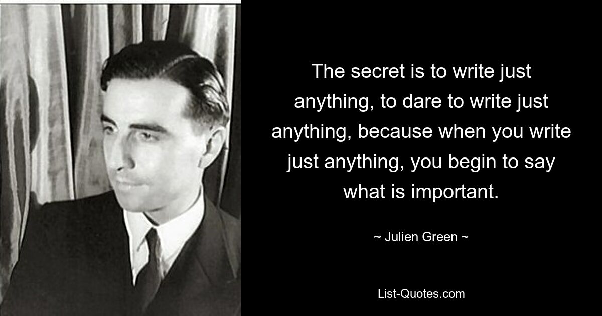 The secret is to write just anything, to dare to write just anything, because when you write just anything, you begin to say what is important. — © Julien Green