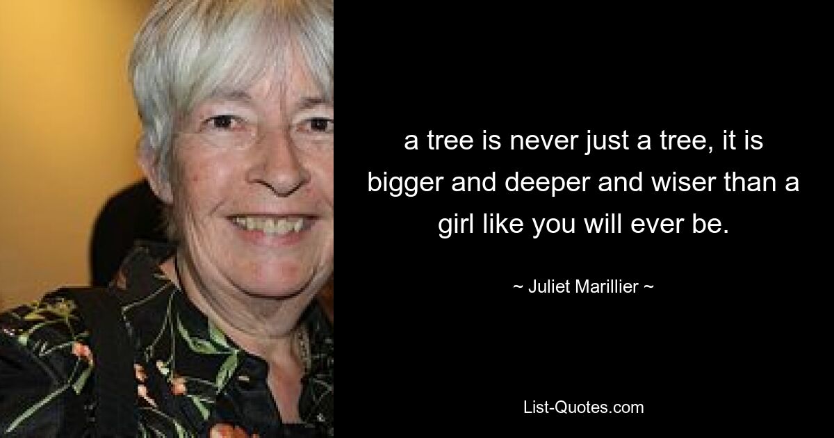 a tree is never just a tree, it is bigger and deeper and wiser than a girl like you will ever be. — © Juliet Marillier