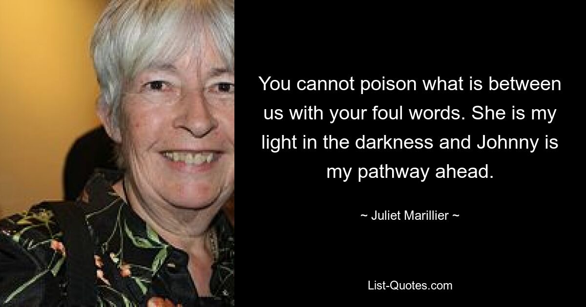 You cannot poison what is between us with your foul words. She is my light in the darkness and Johnny is my pathway ahead. — © Juliet Marillier