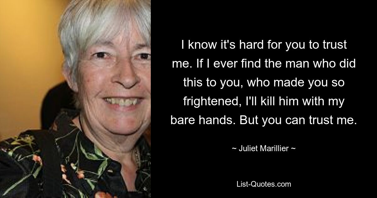 I know it's hard for you to trust me. If I ever find the man who did this to you, who made you so frightened, I'll kill him with my bare hands. But you can trust me. — © Juliet Marillier