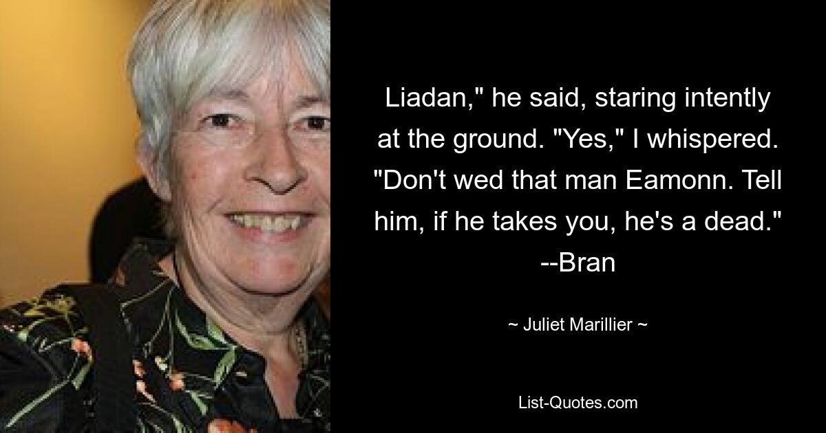 Liadan," he said, staring intently at the ground. "Yes," I whispered. "Don't wed that man Eamonn. Tell him, if he takes you, he's a dead." --Bran — © Juliet Marillier