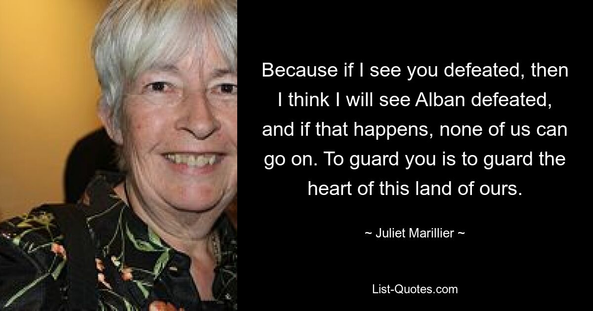 Because if I see you defeated, then I think I will see Alban defeated, and if that happens, none of us can go on. To guard you is to guard the heart of this land of ours. — © Juliet Marillier