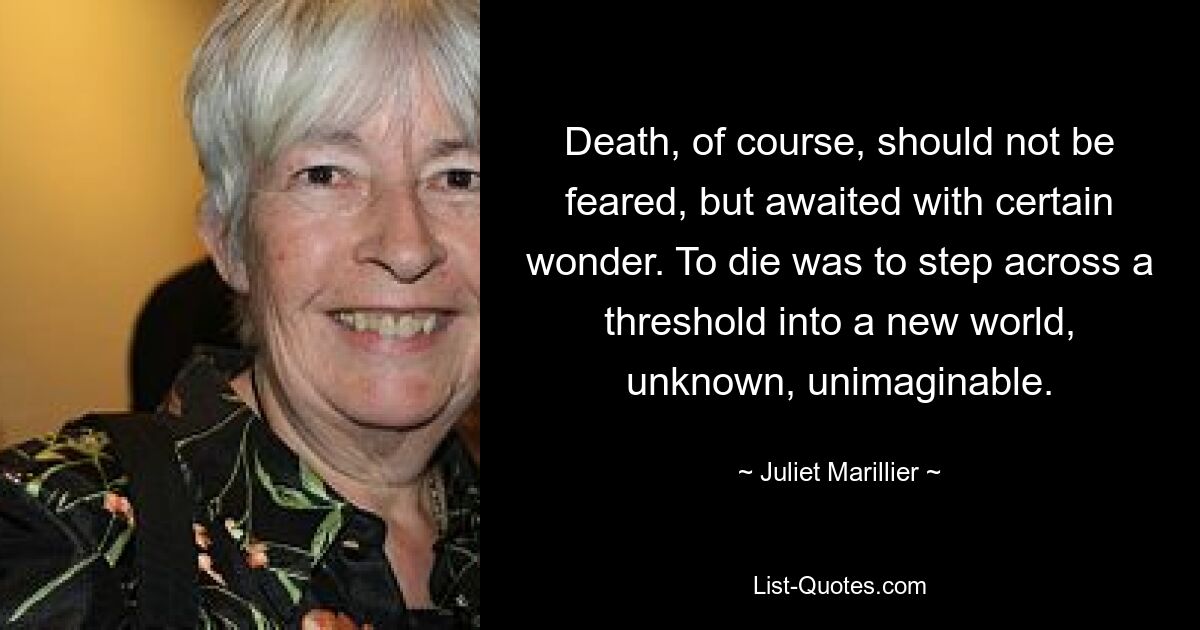 Death, of course, should not be feared, but awaited with certain wonder. To die was to step across a threshold into a new world, unknown, unimaginable. — © Juliet Marillier