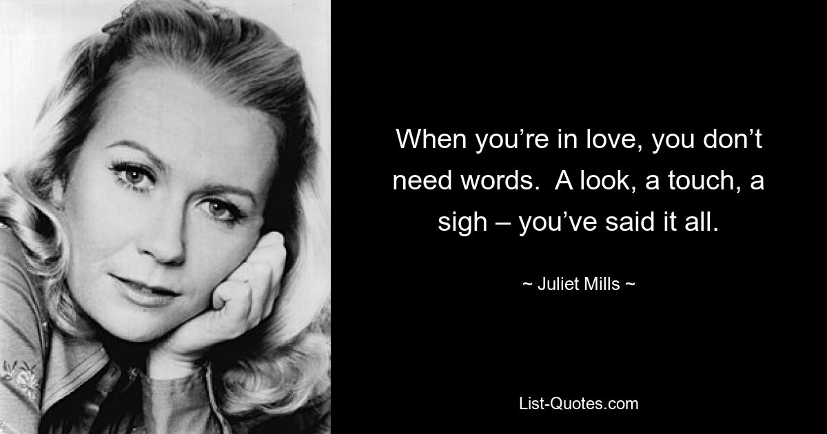 When you’re in love, you don’t need words.  A look, a touch, a sigh – you’ve said it all. — © Juliet Mills