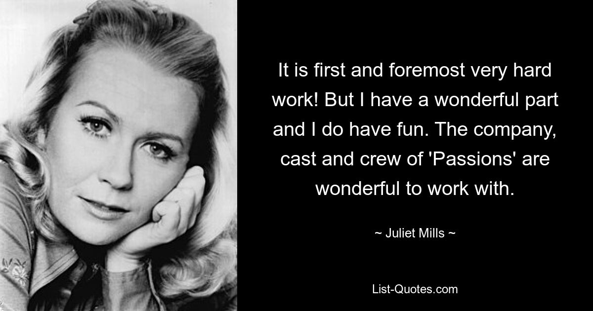 It is first and foremost very hard work! But I have a wonderful part and I do have fun. The company, cast and crew of 'Passions' are wonderful to work with. — © Juliet Mills