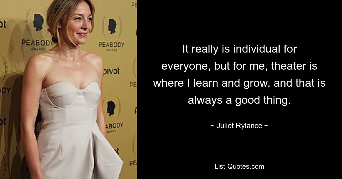 It really is individual for everyone, but for me, theater is where I learn and grow, and that is always a good thing. — © Juliet Rylance