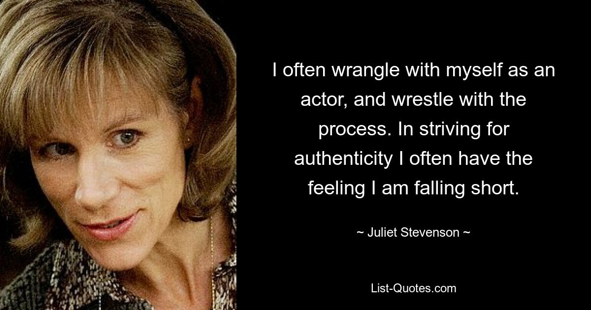 I often wrangle with myself as an actor, and wrestle with the process. In striving for authenticity I often have the feeling I am falling short. — © Juliet Stevenson