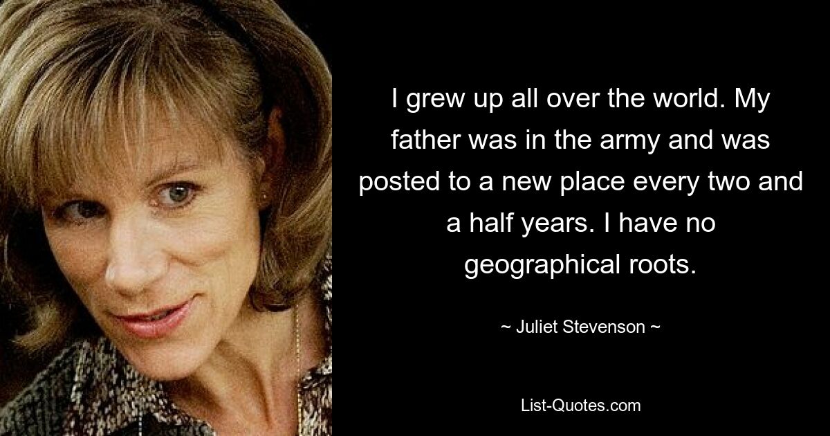 I grew up all over the world. My father was in the army and was posted to a new place every two and a half years. I have no geographical roots. — © Juliet Stevenson