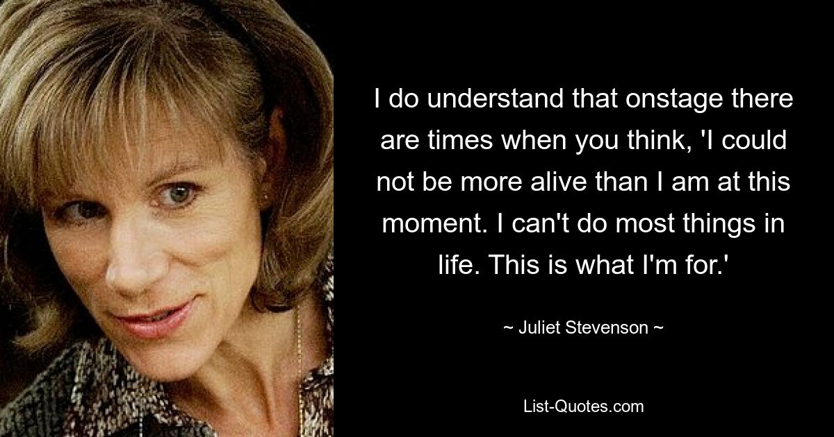 I do understand that onstage there are times when you think, 'I could not be more alive than I am at this moment. I can't do most things in life. This is what I'm for.' — © Juliet Stevenson