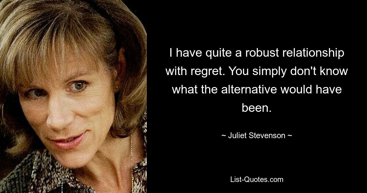 I have quite a robust relationship with regret. You simply don't know what the alternative would have been. — © Juliet Stevenson