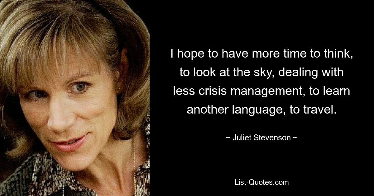 I hope to have more time to think, to look at the sky, dealing with less crisis management, to learn another language, to travel. — © Juliet Stevenson