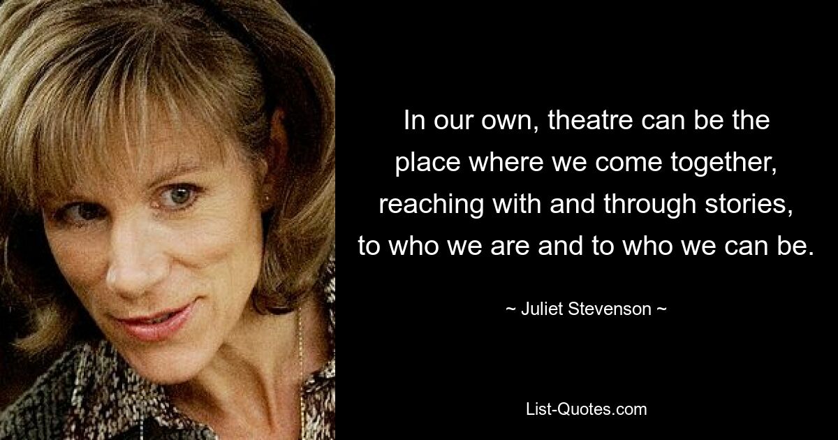 In our own, theatre can be the place where we come together, reaching with and through stories, to who we are and to who we can be. — © Juliet Stevenson