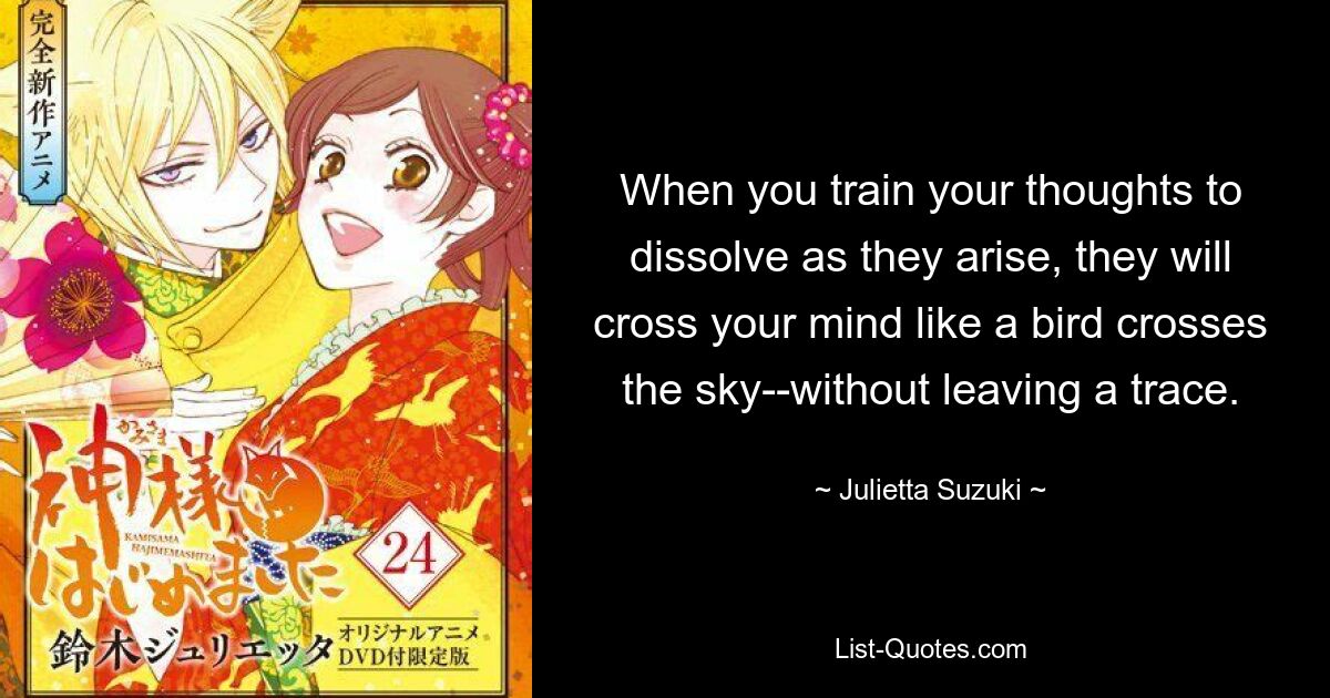 When you train your thoughts to dissolve as they arise, they will cross your mind like a bird crosses the sky--without leaving a trace. — © Julietta Suzuki