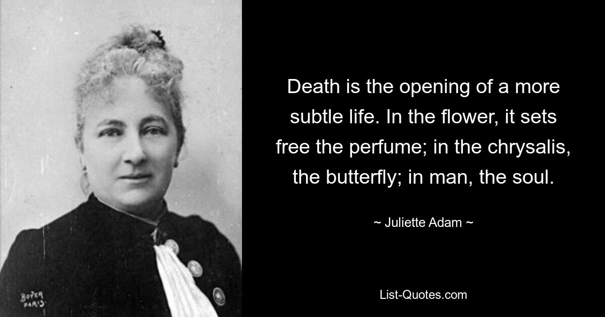 Death is the opening of a more subtle life. In the flower, it sets free the perfume; in the chrysalis, the butterfly; in man, the soul. — © Juliette Adam