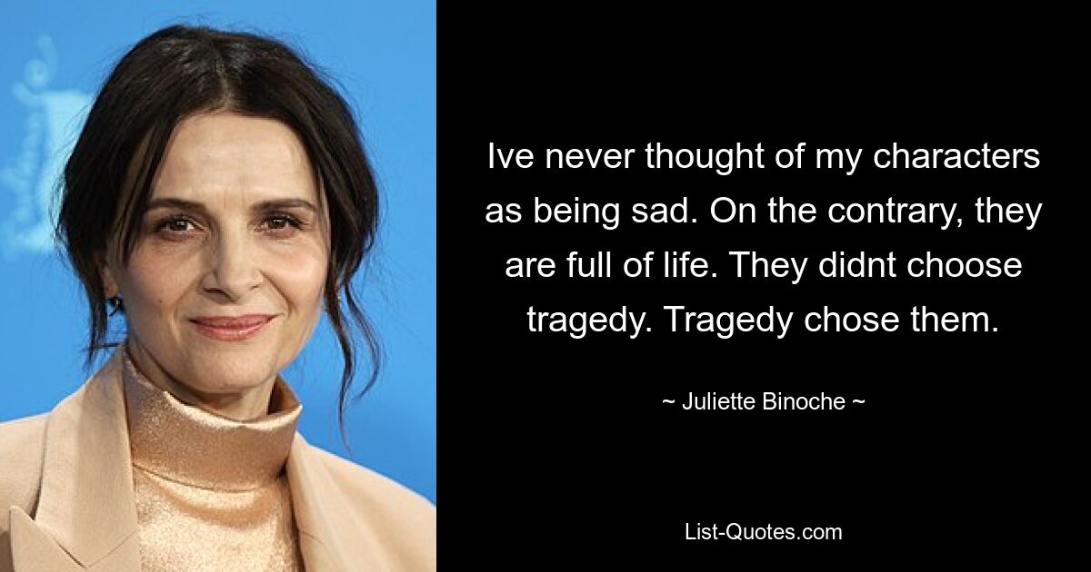 Ive never thought of my characters as being sad. On the contrary, they are full of life. They didnt choose tragedy. Tragedy chose them. — © Juliette Binoche