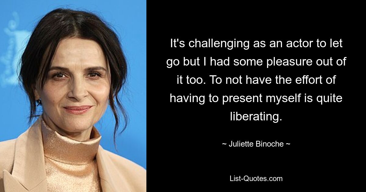 It's challenging as an actor to let go but I had some pleasure out of it too. To not have the effort of having to present myself is quite liberating. — © Juliette Binoche