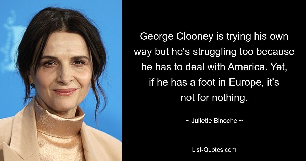 George Clooney is trying his own way but he's struggling too because he has to deal with America. Yet, if he has a foot in Europe, it's not for nothing. — © Juliette Binoche