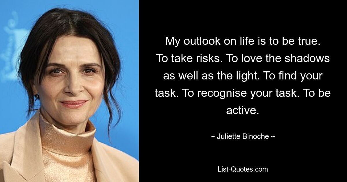 My outlook on life is to be true. To take risks. To love the shadows as well as the light. To find your task. To recognise your task. To be active. — © Juliette Binoche