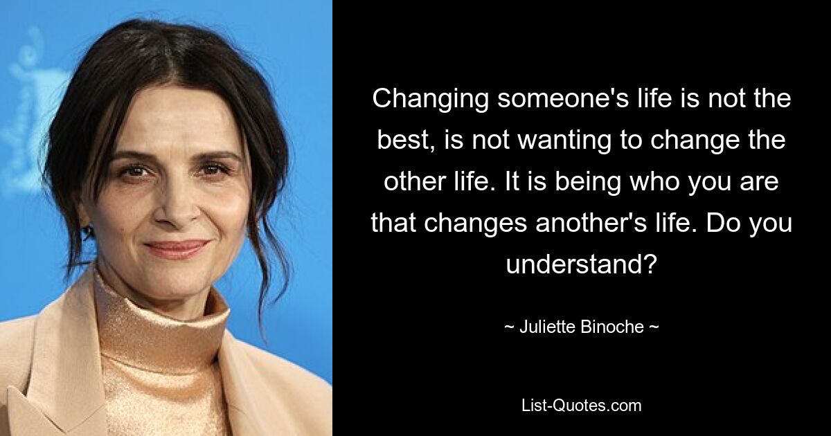 Das Leben eines Menschen zu verändern ist nicht das Beste, es bedeutet, das andere Leben nicht verändern zu wollen. Es ist, wer man ist, der das Leben eines anderen verändert. Verstehst du? — © Juliette Binoche 