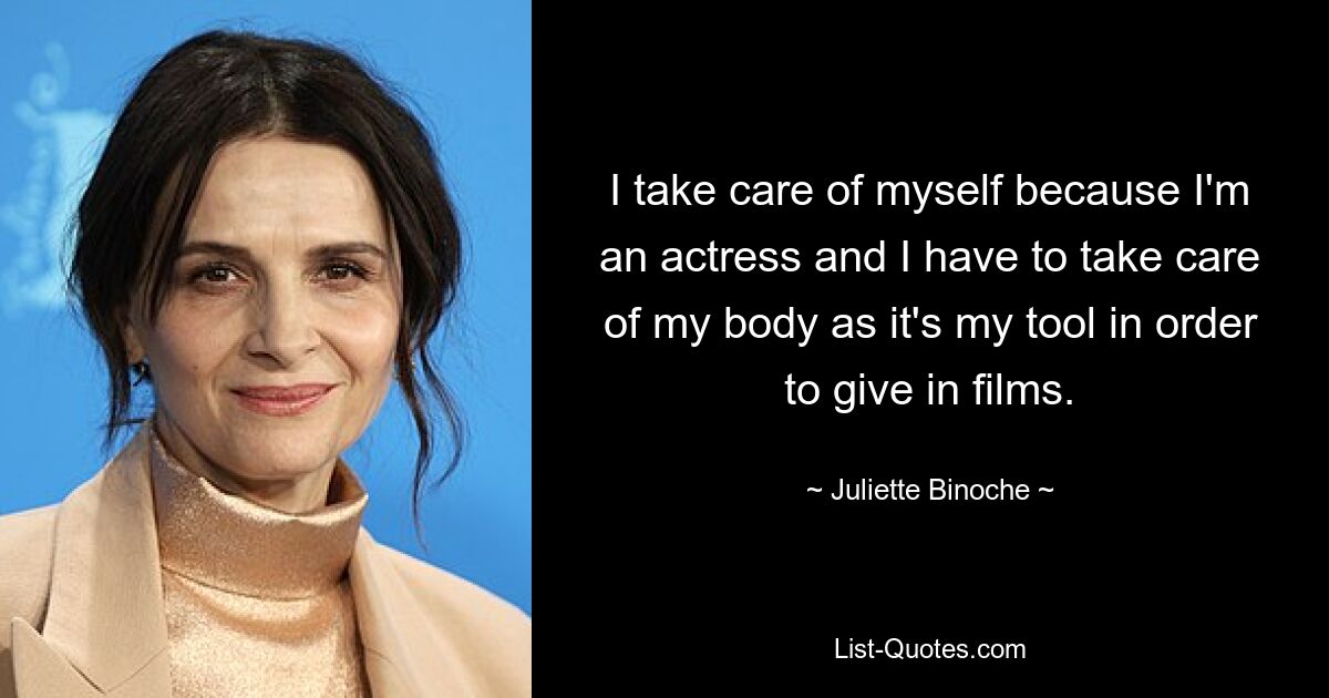 I take care of myself because I'm an actress and I have to take care of my body as it's my tool in order to give in films. — © Juliette Binoche