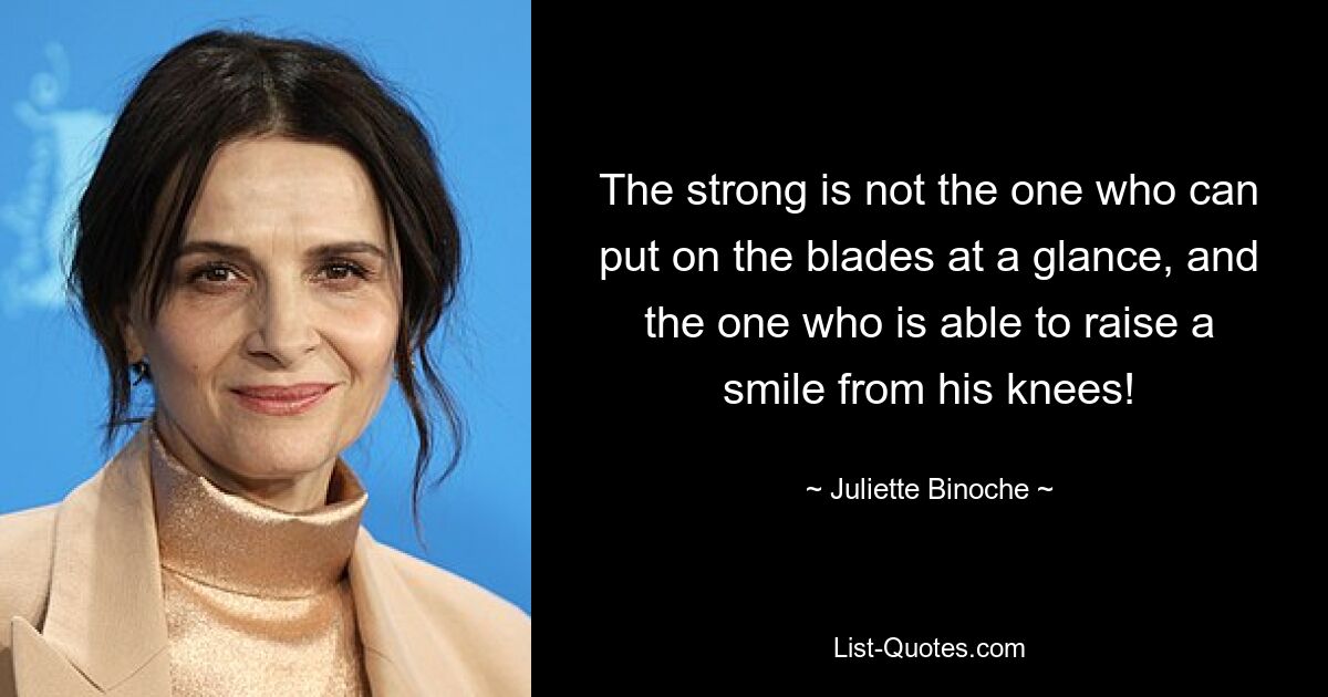 The strong is not the one who can put on the blades at a glance, and the one who is able to raise a smile from his knees! — © Juliette Binoche