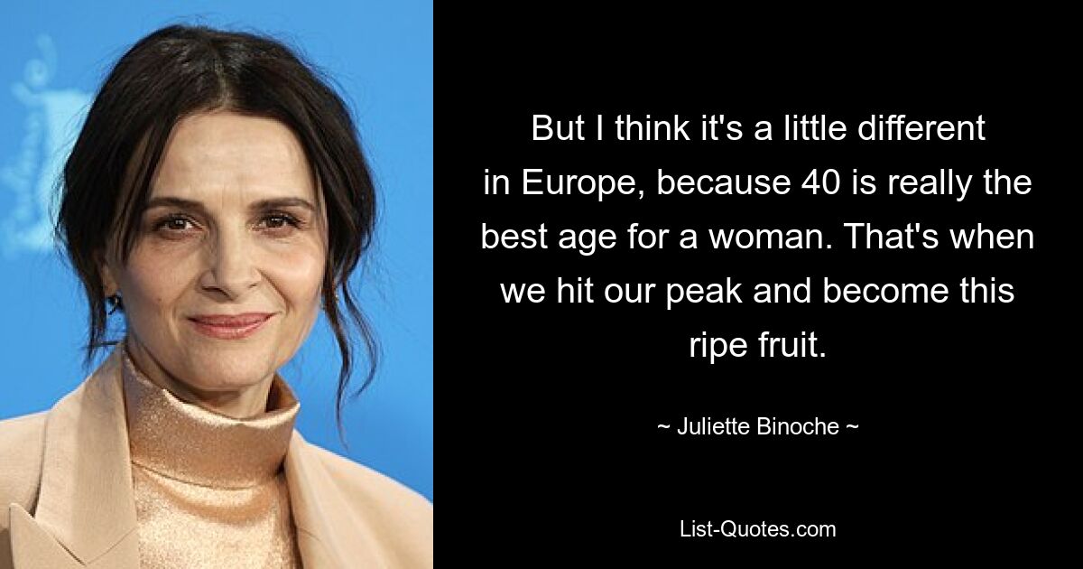 But I think it's a little different in Europe, because 40 is really the best age for a woman. That's when we hit our peak and become this ripe fruit. — © Juliette Binoche