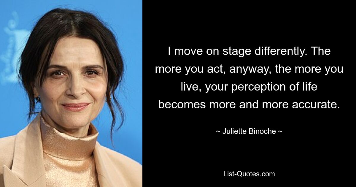 I move on stage differently. The more you act, anyway, the more you live, your perception of life becomes more and more accurate. — © Juliette Binoche