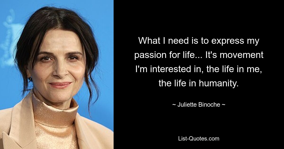 What I need is to express my passion for life... It's movement I'm interested in, the life in me, the life in humanity. — © Juliette Binoche