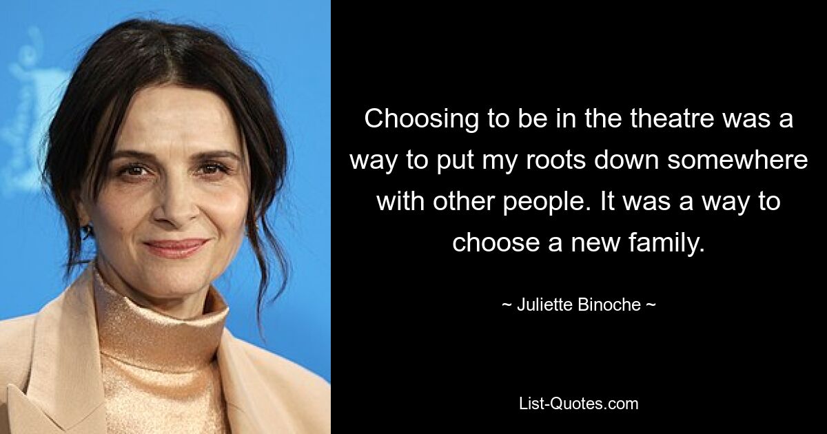 Choosing to be in the theatre was a way to put my roots down somewhere with other people. It was a way to choose a new family. — © Juliette Binoche