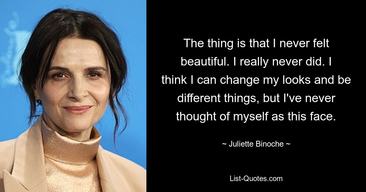 The thing is that I never felt beautiful. I really never did. I think I can change my looks and be different things, but I've never thought of myself as this face. — © Juliette Binoche