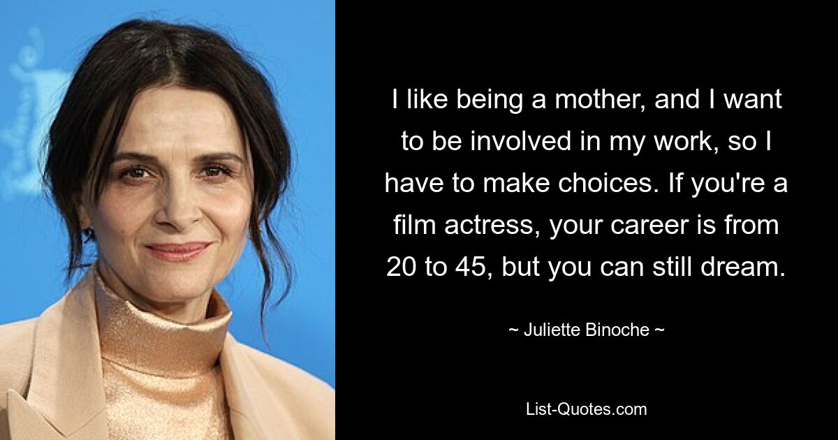 I like being a mother, and I want to be involved in my work, so I have to make choices. If you're a film actress, your career is from 20 to 45, but you can still dream. — © Juliette Binoche