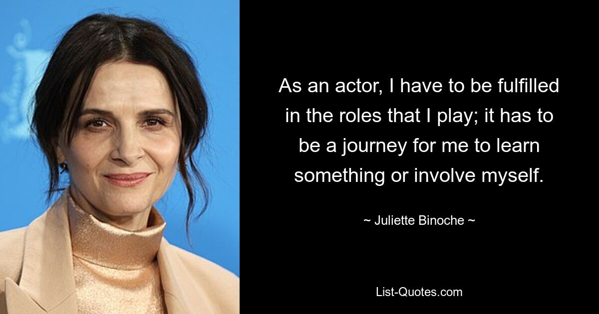 As an actor, I have to be fulfilled in the roles that I play; it has to be a journey for me to learn something or involve myself. — © Juliette Binoche