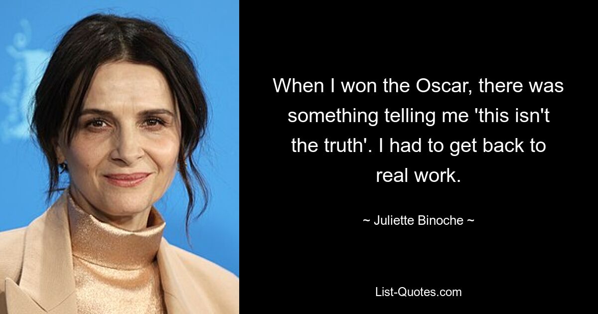 When I won the Oscar, there was something telling me 'this isn't the truth'. I had to get back to real work. — © Juliette Binoche