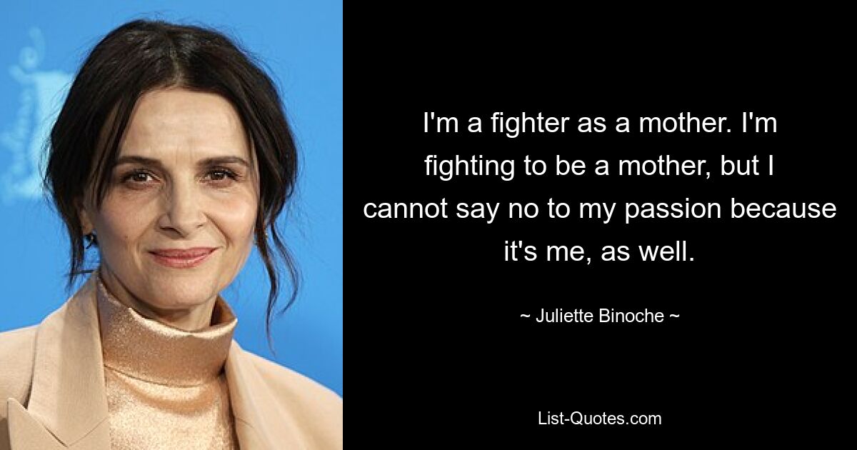 I'm a fighter as a mother. I'm fighting to be a mother, but I cannot say no to my passion because it's me, as well. — © Juliette Binoche