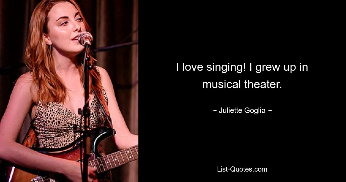 I love singing! I grew up in musical theater. — © Juliette Goglia