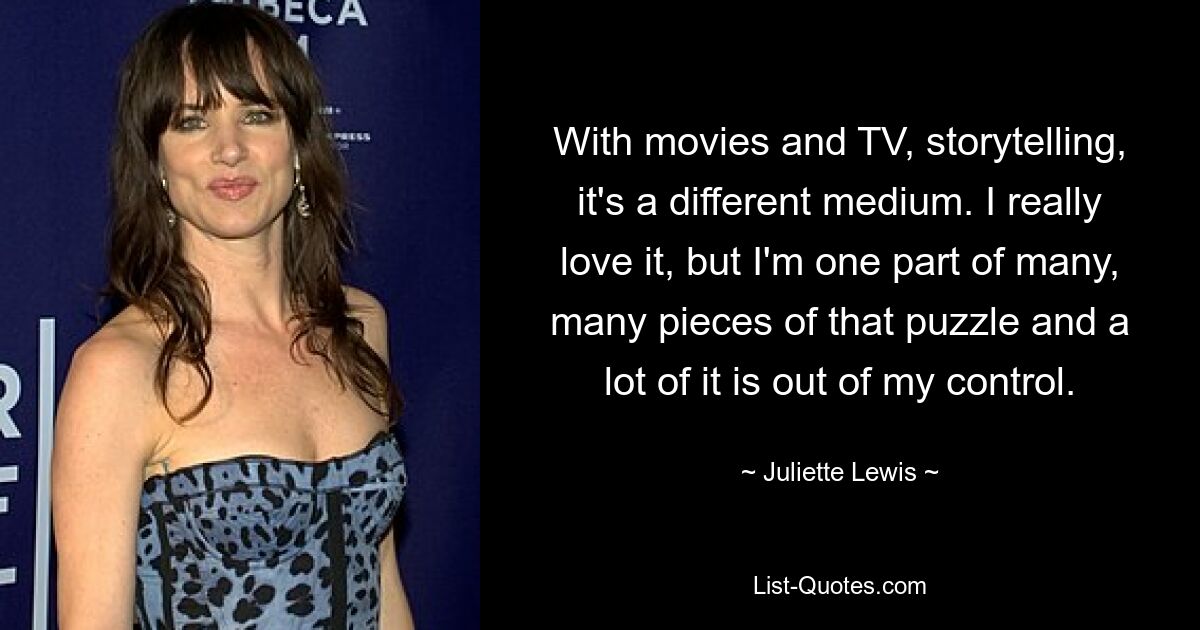 With movies and TV, storytelling, it's a different medium. I really love it, but I'm one part of many, many pieces of that puzzle and a lot of it is out of my control. — © Juliette Lewis