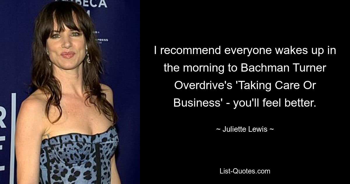 I recommend everyone wakes up in the morning to Bachman Turner Overdrive's 'Taking Care Or Business' - you'll feel better. — © Juliette Lewis