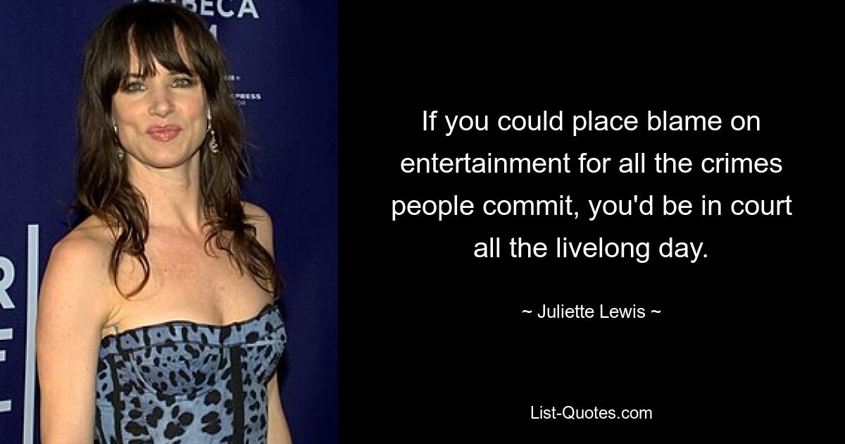 If you could place blame on entertainment for all the crimes people commit, you'd be in court all the livelong day. — © Juliette Lewis