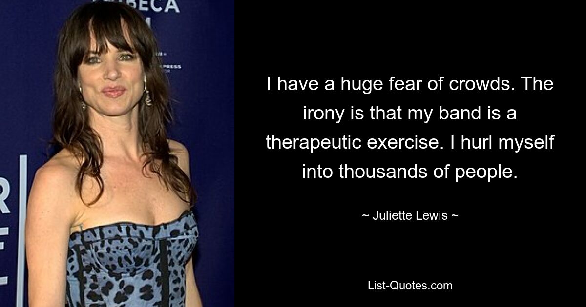 I have a huge fear of crowds. The irony is that my band is a therapeutic exercise. I hurl myself into thousands of people. — © Juliette Lewis