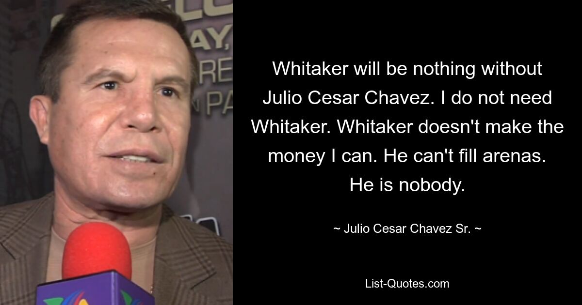 Whitaker will be nothing without Julio Cesar Chavez. I do not need Whitaker. Whitaker doesn't make the money I can. He can't fill arenas. He is nobody. — © Julio Cesar Chavez Sr.