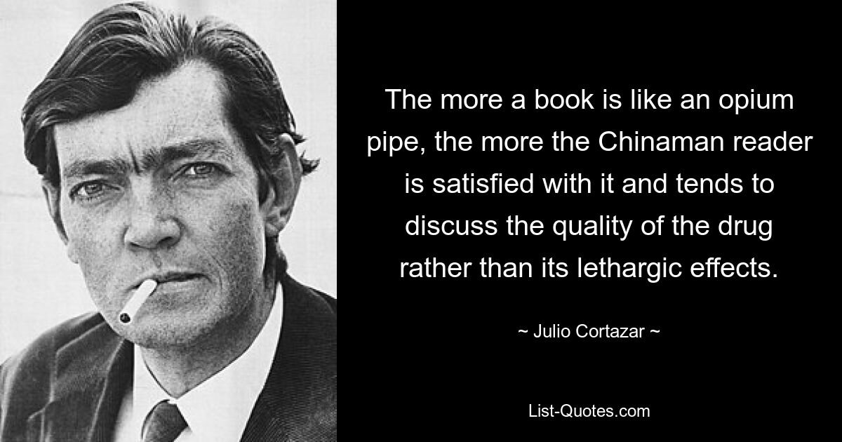 The more a book is like an opium pipe, the more the Chinaman reader is satisfied with it and tends to discuss the quality of the drug rather than its lethargic effects. — © Julio Cortazar