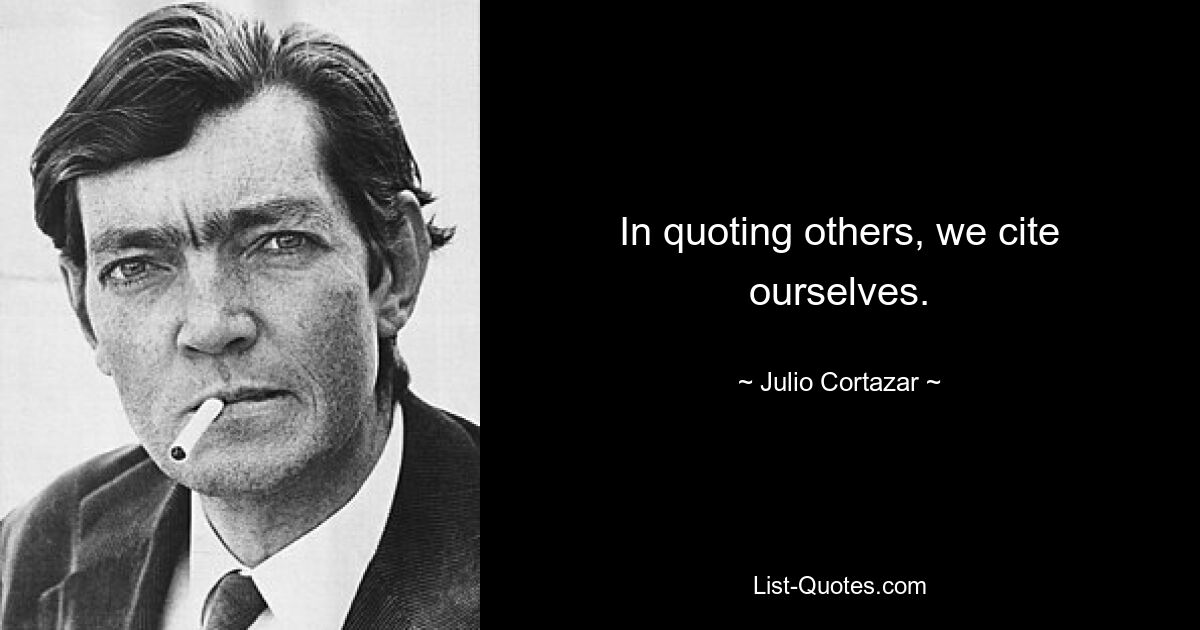 In quoting others, we cite ourselves. — © Julio Cortazar