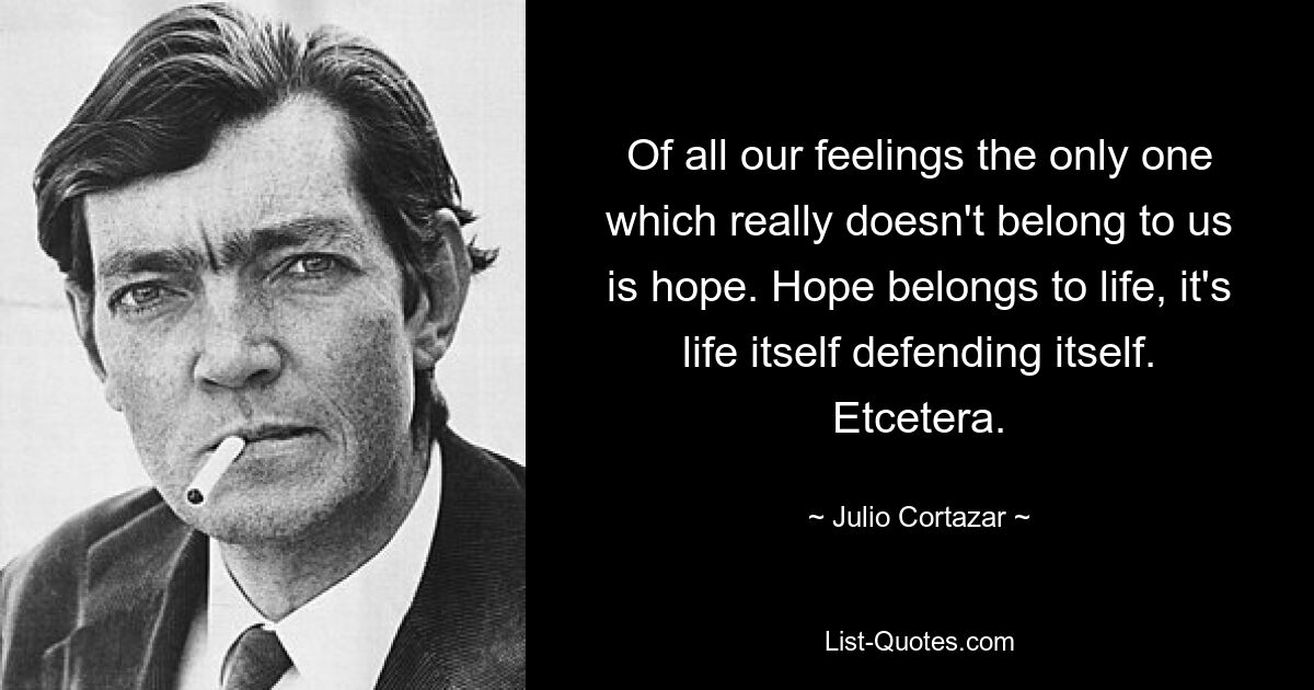 Of all our feelings the only one which really doesn't belong to us is hope. Hope belongs to life, it's life itself defending itself. Etcetera. — © Julio Cortazar