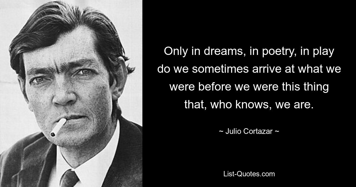 Only in dreams, in poetry, in play do we sometimes arrive at what we were before we were this thing that, who knows, we are. — © Julio Cortazar