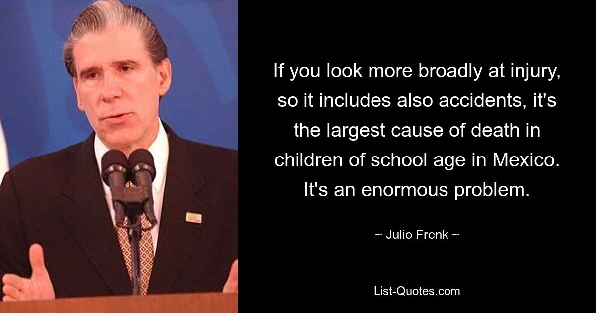 If you look more broadly at injury, so it includes also accidents, it's the largest cause of death in children of school age in Mexico. It's an enormous problem. — © Julio Frenk