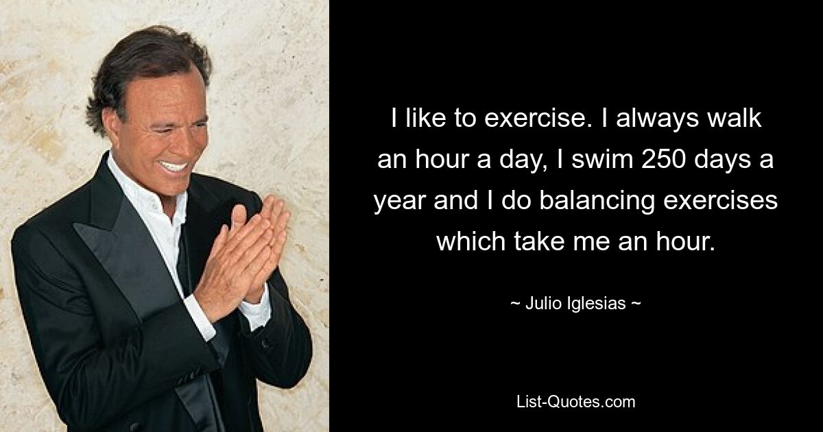 I like to exercise. I always walk an hour a day, I swim 250 days a year and I do balancing exercises which take me an hour. — © Julio Iglesias