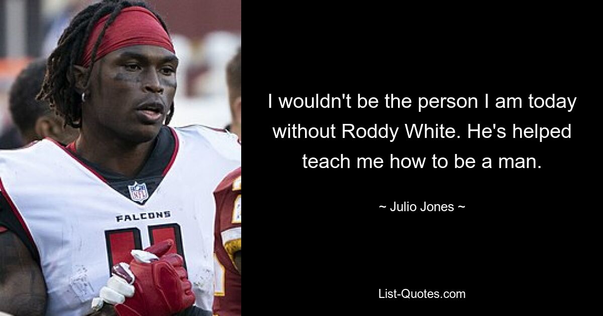 I wouldn't be the person I am today without Roddy White. He's helped teach me how to be a man. — © Julio Jones