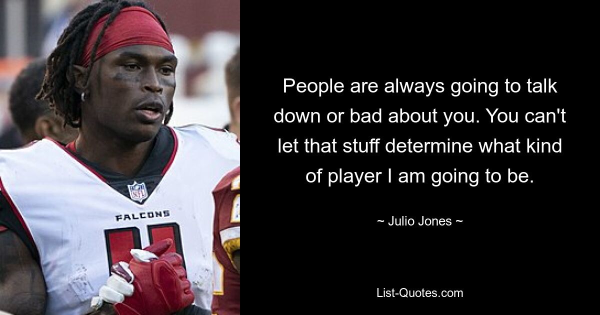 People are always going to talk down or bad about you. You can't let that stuff determine what kind of player I am going to be. — © Julio Jones