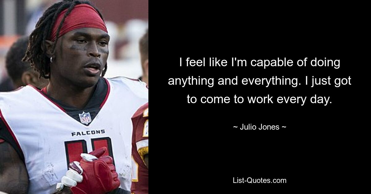 I feel like I'm capable of doing anything and everything. I just got to come to work every day. — © Julio Jones